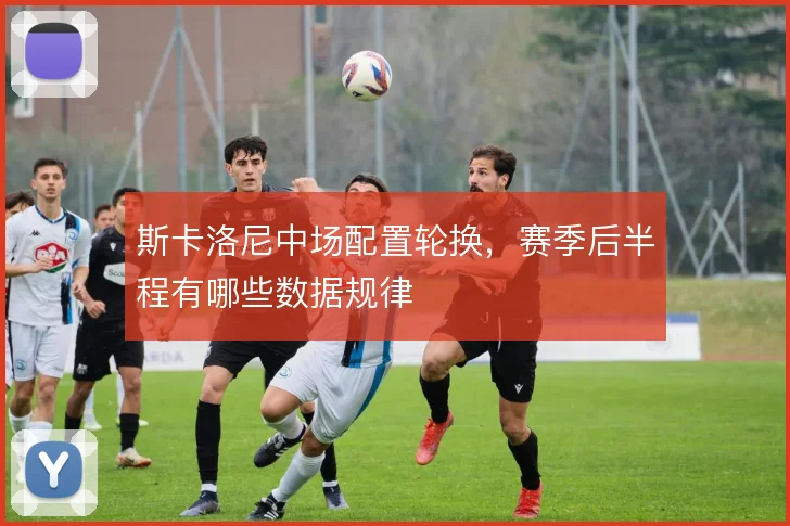 斯卡洛尼中场配置轮换，赛季后半程有哪些数据规律
