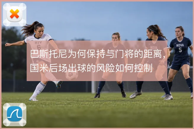 巴斯托尼为何保持与门将的距离，国米后场出球的风险如何控制