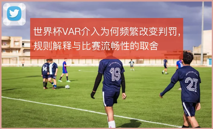 世界杯VAR介入为何频繁改变判罚，规则解释与比赛流畅性的取舍