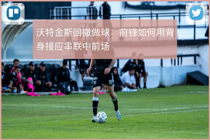 沃特金斯回撤做球：前锋如何用背身接应串联中前场