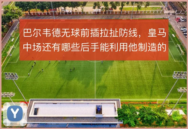 巴尔韦德无球前插拉扯防线,皇马中场还有哪些后手能利用他制造的空当