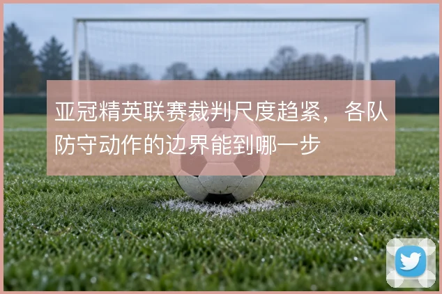 亚冠精英联赛裁判尺度趋紧,各队防守动作的边界能到哪一步