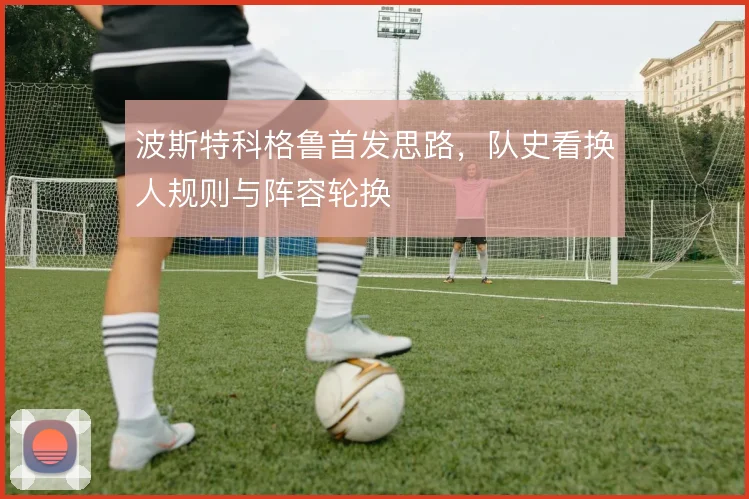 波斯特科格鲁首发思路，队史看换人规则与阵容轮换