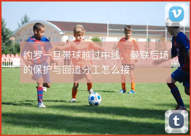 约罗一旦带球越过中线，曼联后场的保护与回追分工怎么接