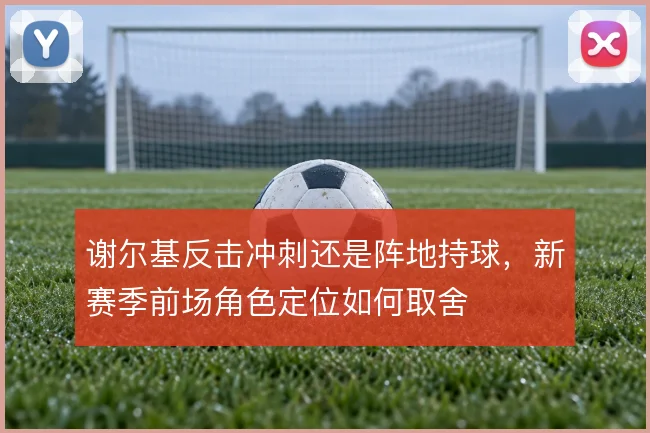 谢尔基反击冲刺还是阵地持球,新赛季前场角色定位如何取舍