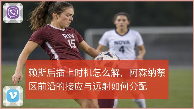 赖斯后插上时机怎么解，阿森纳禁区前沿的接应与远射如何分配