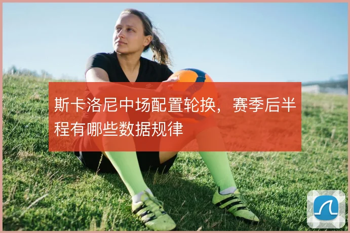 斯卡洛尼中场配置轮换，赛季后半程有哪些数据规律