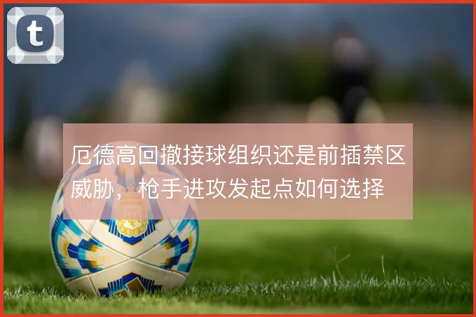 厄德高回撤接球组织还是前插禁区威胁，枪手进攻发起点如何选择