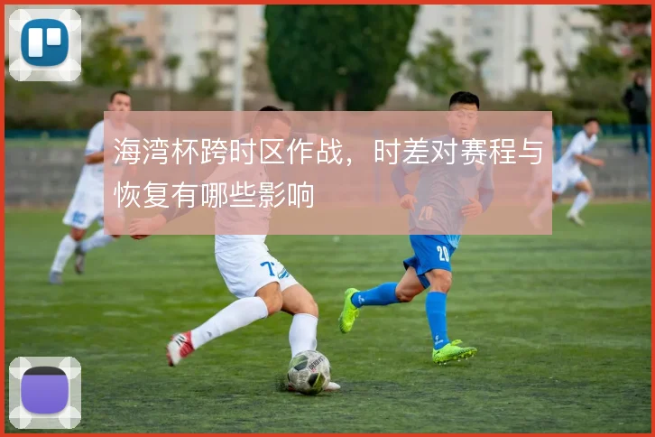 海湾杯跨时区作战，时差对赛程与恢复有哪些影响