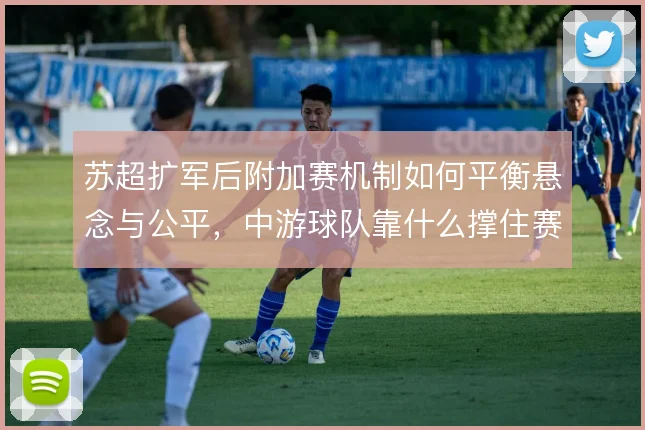 苏超扩军后附加赛机制如何平衡悬念与公平,中游球队靠什么撑住赛季末