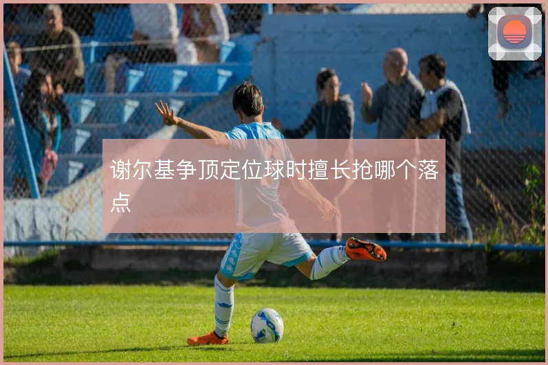 谢尔基争顶定位球时擅长抢哪个落点