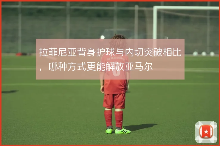 拉菲尼亚背身护球与内切突破相比，哪种方式更能解放亚马尔
