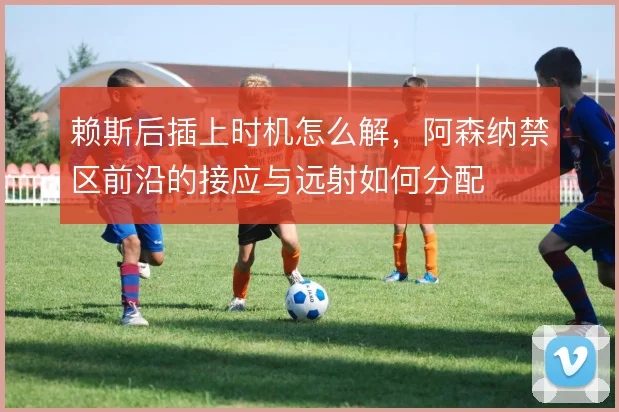 赖斯后插上时机怎么解，阿森纳禁区前沿的接应与远射如何分配