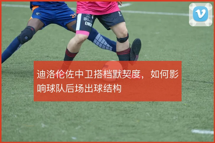 迪洛伦佐中卫搭档默契度，如何影响球队后场出球结构