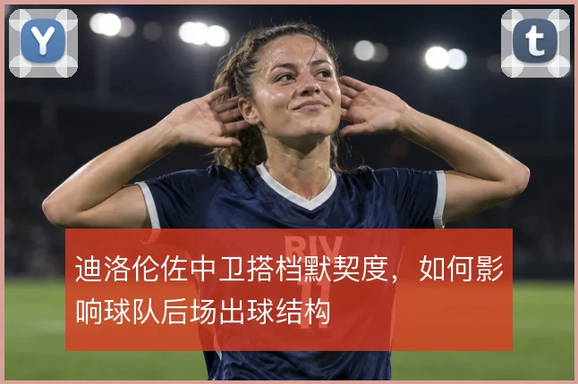 迪洛伦佐中卫搭档默契度，如何影响球队后场出球结构