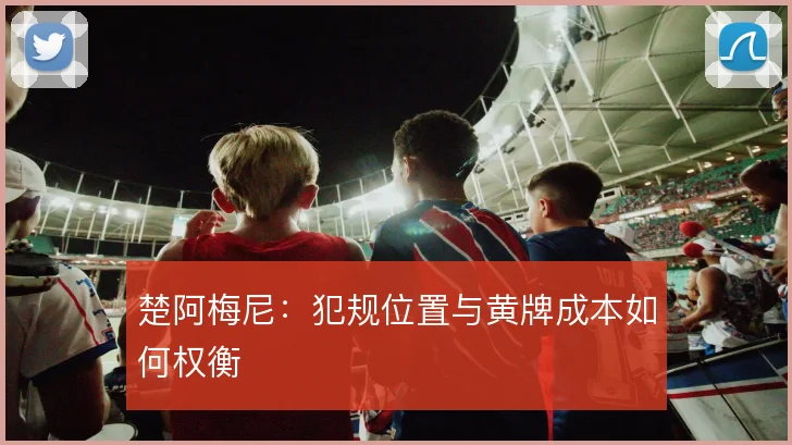 楚阿梅尼：犯规位置与黄牌成本如何权衡