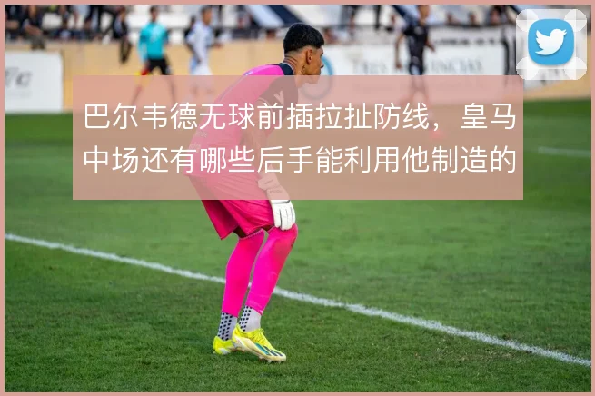 巴尔韦德无球前插拉扯防线,皇马中场还有哪些后手能利用他制造的空当