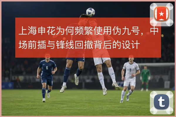 上海申花为何频繁使用伪九号,中场前插与锋线回撤背后的设计
