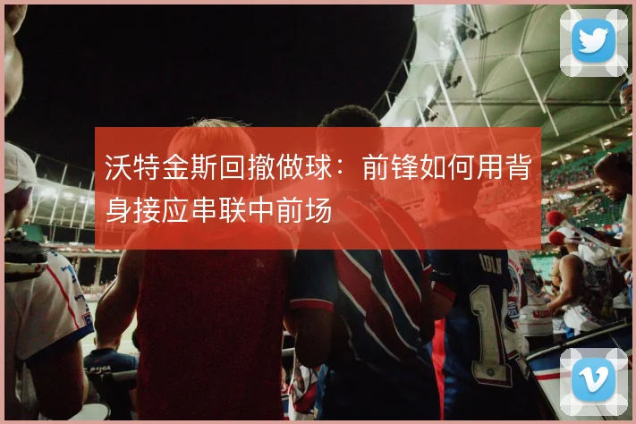 沃特金斯回撤做球：前锋如何用背身接应串联中前场