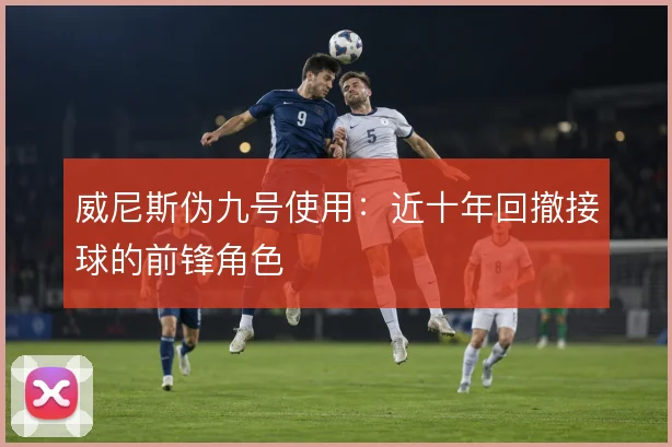 威尼斯伪九号使用：近十年回撤接球的前锋角色