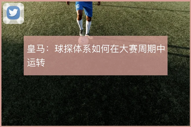 皇马:球探体系如何在大赛周期中运转