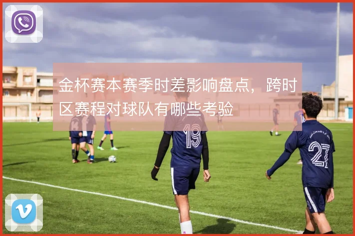 金杯赛本赛季时差影响盘点,跨时区赛程对球队有哪些考验
