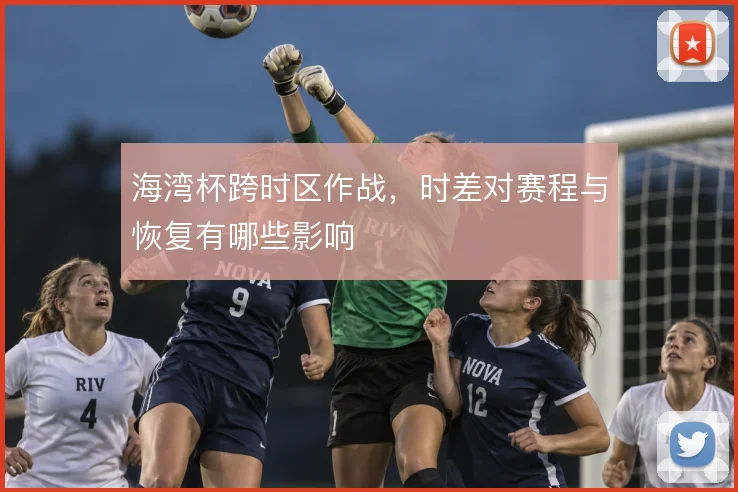 海湾杯跨时区作战，时差对赛程与恢复有哪些影响