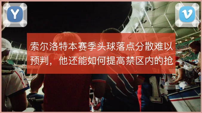 索尔洛特本赛季头球落点分散难以预判,他还能如何提高禁区内的抢点威胁